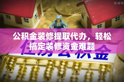西昌公积金装修提取代办，轻松搞定装修资金难题