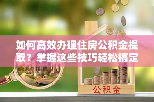 西昌如何高效办理住房公积金提取？掌握这些技巧轻松搞定