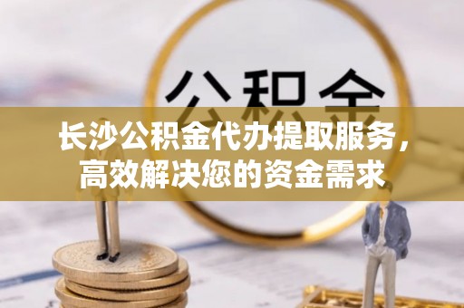 西昌长沙公积金代办提取服务，高效解决您的资金需求