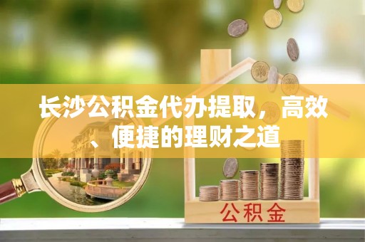 西昌长沙公积金代办提取，高效、便捷的理财之道
