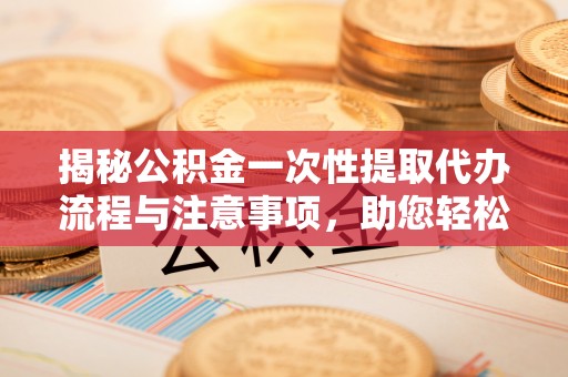 西昌揭秘公积金一次性提取代办流程与注意事项，助您轻松实现资金自由