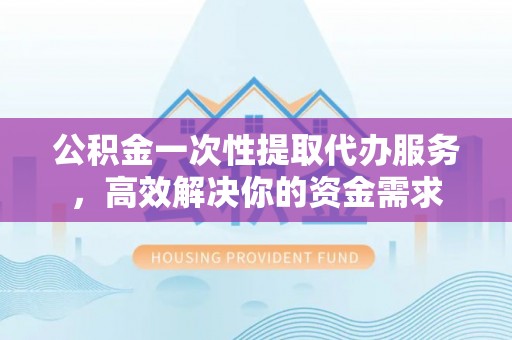 西昌公积金一次性提取代办服务，高效解决你的资金需求