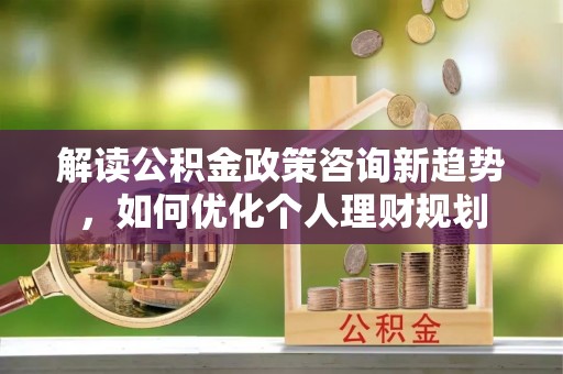 西昌解读公积金政策咨询新趋势，如何优化个人理财规划