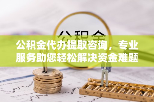 西昌公积金代办提取咨询，专业服务助您轻松解决资金难题
