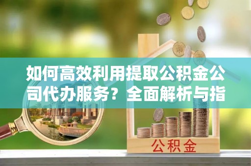 西昌如何高效利用提取公积金公司代办服务？全面解析与指南