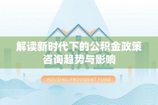 西昌解读新时代下的公积金政策咨询趋势与影响