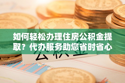西昌如何轻松办理住房公积金提取？代办服务助您省时省心