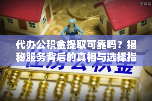 西昌代办公积金提取可靠吗？揭秘服务背后的真相与选择指南