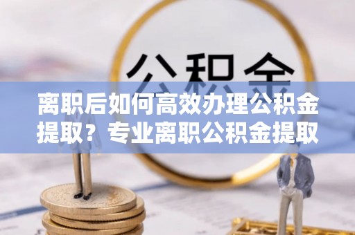 西昌离职后如何高效办理公积金提取？专业离职公积金提取代办服务详解