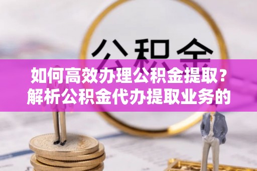 西昌如何高效办理公积金提取？解析公积金代办提取业务的全流程