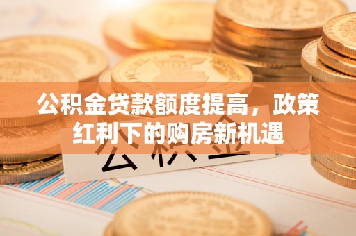 西昌公积金贷款额度提高，政策红利下的购房新机遇