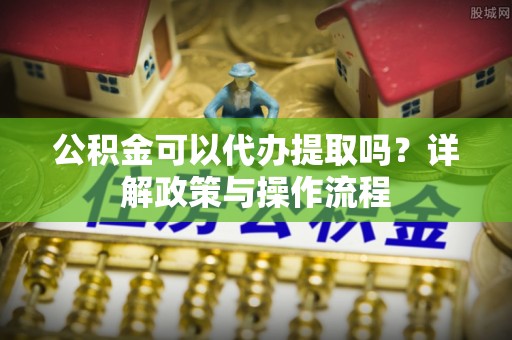 西昌公积金可以代办提取吗？详解政策与操作流程