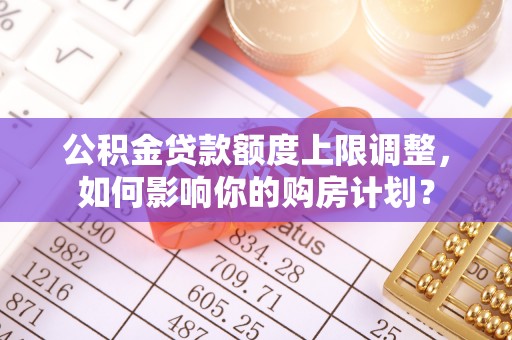 西昌公积金贷款额度上限调整，如何影响你的购房计划？