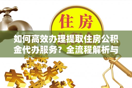 西昌如何高效办理提取住房公积金代办服务？全流程解析与技巧分享
