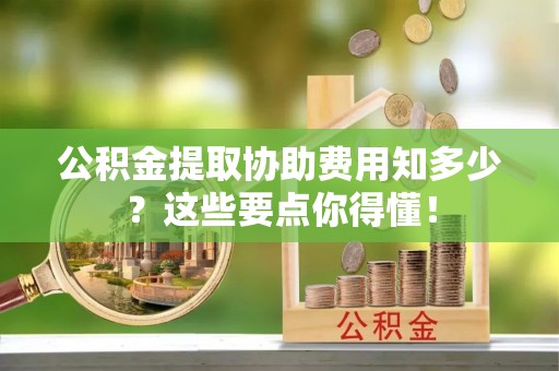 西昌公积金提取协助费用知多少？这些要点你得懂！