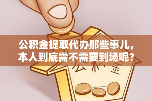 西昌公积金提取代办那些事儿，本人到底需不需要到场呢？