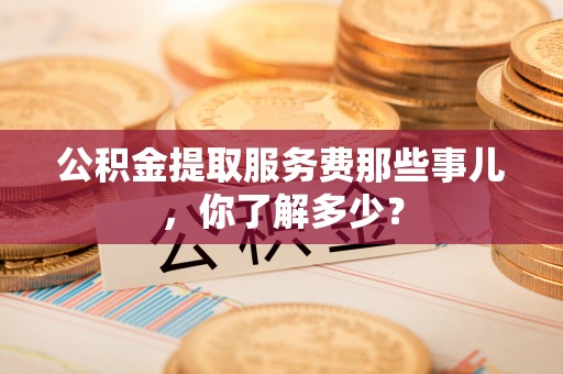 西昌公积金提取服务费那些事儿，你了解多少？