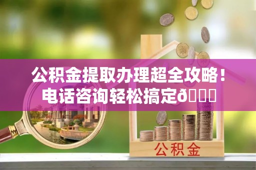 西昌公积金提取办理超全攻略！电话咨询轻松搞定😎