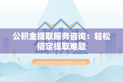 西昌公积金提取服务咨询：轻松搞定提取难题
