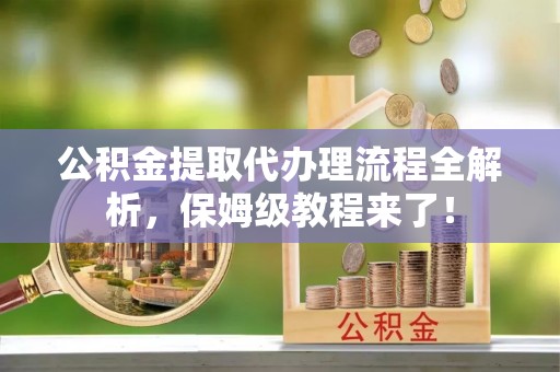 西昌公积金提取代办理流程全解析，保姆级教程来了！