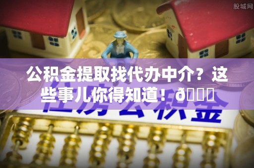 西昌公积金提取找代办中介？这些事儿你得知道！😎