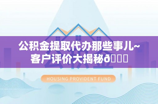西昌公积金提取代办那些事儿~客户评价大揭秘😎