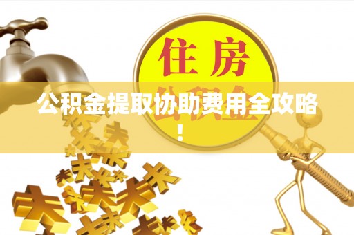 西昌公积金提取协助费用全攻略！