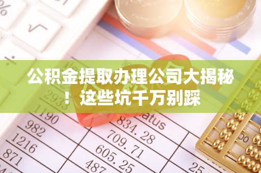 西昌公积金提取办理公司大揭秘！这些坑千万别踩