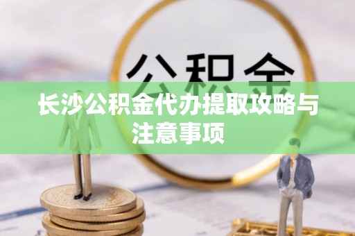西昌长沙公积金代办提取攻略与注意事项