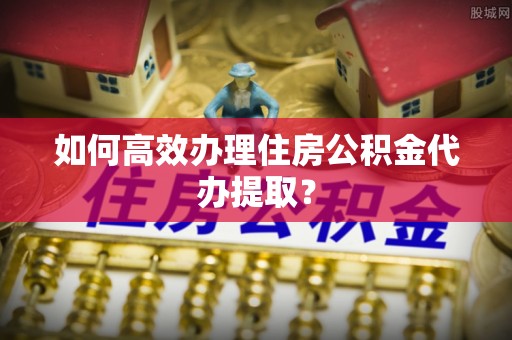 西昌如何高效办理住房公积金代办提取？