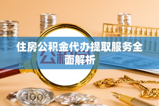 西昌住房公积金代办提取服务全面解析