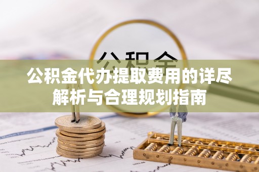 西昌公积金代办提取费用的详尽解析与合理规划指南