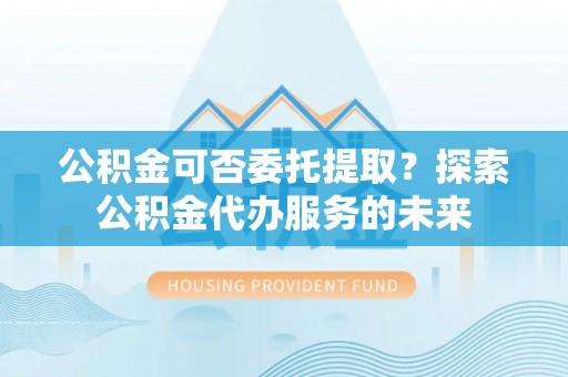 西昌公积金可否委托提取？探索公积金代办服务的未来