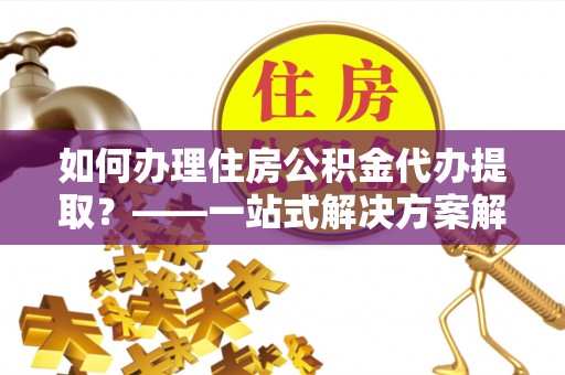 西昌如何办理住房公积金代办提取？——一站式解决方案解析