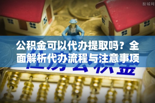 西昌公积金可以代办提取吗？全面解析代办流程与注意事项