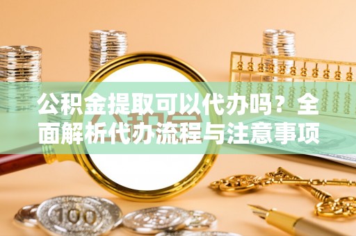 西昌公积金提取可以代办吗？全面解析代办流程与注意事项