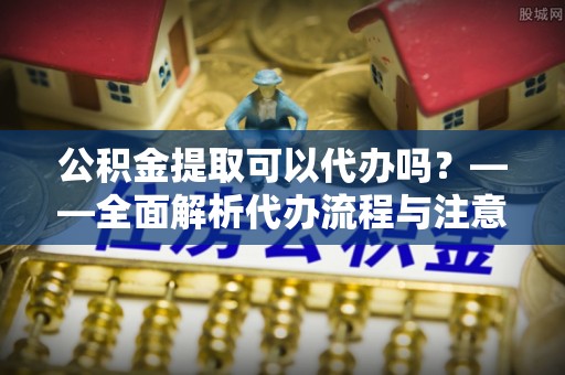 西昌公积金提取可以代办吗？——全面解析代办流程与注意事项